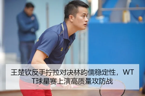 王楚钦反手拧拉对决林昀儒稳定性，WTT球星赛上演高质量攻防战