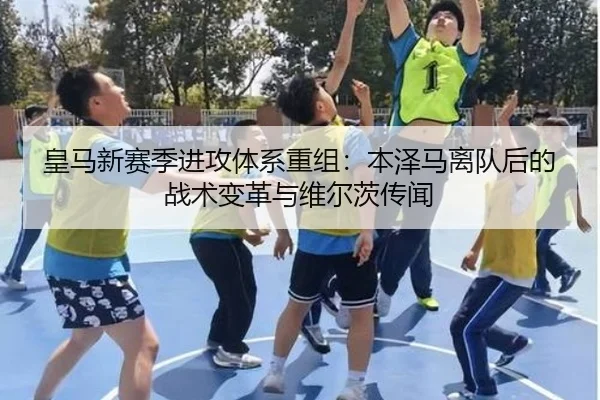 皇马新赛季进攻体系重组：本泽马离队后的战术变革与维尔茨传闻